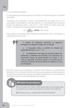 Modelo linear geral e inclusão de variáveis especiais
U2
86
H0
:b=0 (ausência de efeito).
H1
:b>0 (presença de efeito positivo, de acordo com a teoria expressa no modelo
formulado).
Coeficiente de correlação (r): Indica o comportamento da relação entre Y e X,
esta relação é observada por meio dos desvios y e x, relembrando que os desvios
resultam da diferença entre o valor real e o valor médio da variável observada.
Então, o coeficiente de correção pode ser expresso como:
Matos (1995, p. 76) adverte que há diferenças importantes entre a correlação e a
regressão de tal forma que:
Pois bem, agora que conhecemos o modelo linear simples e as características
deste, bem como verificamos as formas de realizar avaliação de modelos, podemos
avançar para compreender o estudo do modelo linear geral com o qual podemos
incorporar mais de uma variável explicativa ao modelo.
A análise de regressão apresenta as seguintes
vantagens em relação à análise de correlação:
a. A regressão indica o sentido da relação de
dependência entre Y e X: Y X;
b. Os parâmetros que ligam as variáveis podem ser
estimados e utilizados em previsão, por pressupor um
mecanismo lógico de determinação de X sobre Y, no
caso da regressão, enquanto apenas se constata que as
variáveis se alteram de forma direta ou indireta, no caso
da correlação.
1. De acordo com Matos (1995) quais são as conclusões que
se podem tirar a partir da análise do quadro de variância?
2. Para que serve o coeficiente de determinação?
 