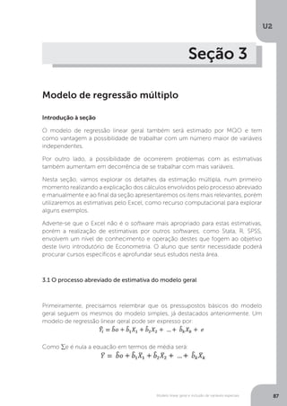 Modelo linear geral e inclusão de variáveis especiais
U2
87
Seção 3
Modelo de regressão múltiplo
Introdução à seção
O modelo de regressão linear geral também será estimado por MQO e tem
como vantagem a possibilidade de trabalhar com um número maior de variáveis
independentes.
Por outro lado, a possibilidade de ocorrerem problemas com as estimativas
também aumentam em decorrência de se trabalhar com mais variáveis.
Nesta seção, vamos explorar os detalhes da estimação múltipla, num primeiro
momento realizando a explicação dos cálculos envolvidos pelo processo abreviado
e manualmente e ao final da seção apresentaremos os itens mais relevantes, porém
utilizaremos as estimativas pelo Excel, como recurso computacional para explorar
alguns exemplos.
Adverte-se que o Excel não é o software mais apropriado para estas estimativas,
porém a realização de estimativas por outros softwares, como Stata, R, SPSS,
envolvem um nível de conhecimento e operação destes que fogem ao objetivo
deste livro introdutório de Econometria. O aluno que sentir necessidade poderá
procurar cursos específicos e aprofundar seus estudos nesta área.
3.1 O processo abreviado de estimativa do modelo geral
Primeiramente, precisamos relembrar que os pressupostos básicos do modelo
geral seguem os mesmos do modelo simples, já destacados anteriormente. Um
modelo de regressão linear geral pode ser expresso por:
Como ∑e é nula a equação em termos de média será:
 