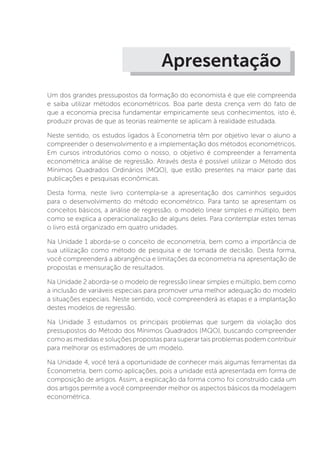 Apresentação
Um dos grandes pressupostos da formação do economista é que ele compreenda
e saiba utilizar métodos econométricos. Boa parte desta crença vem do fato de
que a economia precisa fundamentar empiricamente seus conhecimentos, isto é,
produzir provas de que as teorias realmente se aplicam à realidade estudada.
Neste sentido, os estudos ligados à Econometria têm por objetivo levar o aluno a
compreender o desenvolvimento e a implementação dos métodos econométricos.
Em cursos introdutórios como o nosso, o objetivo é compreender a ferramenta
econométrica análise de regressão. Através desta é possível utilizar o Método dos
Mínimos Quadrados Ordinários (MQO), que estão presentes na maior parte das
publicações e pesquisas econômicas.
Desta forma, neste livro contempla-se a apresentação dos caminhos seguidos
para o desenvolvimento do método econométrico. Para tanto se apresentam os
conceitos básicos, a análise de regressão, o modelo linear simples e múltiplo, bem
como se explica a operacionalização de alguns deles. Para contemplar estes temas
o livro está organizado em quatro unidades.
Na Unidade 1 aborda-se o conceito de econometria, bem como a importância de
sua utilização como método de pesquisa e de tomada de decisão. Desta forma,
você compreenderá a abrangência e limitações da econometria na apresentação de
propostas e mensuração de resultados.
Na Unidade 2 aborda-se o modelo de regressão linear simples e múltiplo, bem como
a inclusão de variáveis especiais para promover uma melhor adequação do modelo
a situações especiais. Neste sentido, você compreenderá as etapas e a implantação
destes modelos de regressão.
Na Unidade 3 estudamos os principais problemas que surgem da violação dos
pressupostos do Método dos Mínimos Quadrados (MQO), buscando compreender
como as medidas e soluções propostas para superar tais problemas podem contribuir
para melhorar os estimadores de um modelo.
Na Unidade 4, você terá a oportunidade de conhecer mais algumas ferramentas da
Econometria, bem como aplicações, pois a unidade está apresentada em forma de
composição de artigos. Assim, a explicação da forma como foi construído cada um
dos artigos permite a você compreender melhor os aspectos básicos da modelagem
econométrica.
 