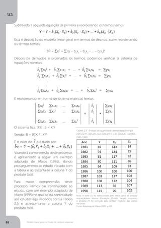 Modelo linear geral e inclusão de variáveis especiais
U2
88
Subtraindo a segunda equação da primeira e reordenando os termos temos:
Esta é descrição do modelo linear geral em termos de desvios, assim reordenando
os termos temos:
SR = ∑e2
= ∑ (y – b1
x1
– b2
x2
- ... – bk
xk
)2
Depois de derivados e ordenados os termos, podemos verificar o sistema de
equações normais.
E reordenando em forma de sistema matricial temos:
O sistema fica: X’X . B = X’Y
Sendo: B = (X’X)-1
. X’Y
E o valor de ^
b o é dado por:
E o valor de b o é dado por:
Visando à compreensão deste processo,
é apresentado a seguir um exemplo
adaptado de Matos (1995), dando
prosseguimento ao estudo iniciado com
a tabela e acrescenta-se a coluna Y do
produto total.
Para maior compreensão deste
processo, vamos dar continuidade ao
estudo, com um exemplo adaptado de
Matos (1995) no qual se dá continuidade
aos estudos aqui iniciados com a Tabela
2.5 e acrescenta-se a coluna Y do
produto total.
Nota: A tarifa (T) foi deflacionada pelo índice geral de preços/
disponibilidade interna (Fundação Getúlio Vargas), enquanto
o produto (Y) foi corrigido pelo deflator implícito das contas
nacionais.
Fonte: Adaptado de Matos (1995, p. 92)
Tabela 2.5 - Índices da quantidade demandada energia
elétrica (Y), da tarifa real média (X1) e do produto real (X2),
1981-1990
 