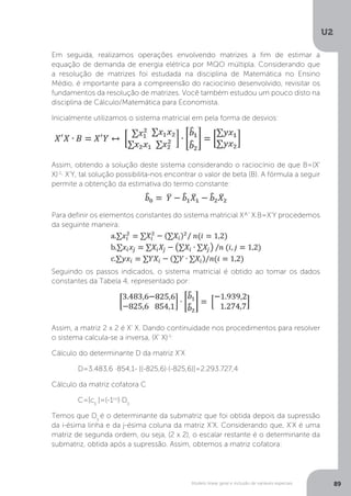Modelo linear geral e inclusão de variáveis especiais
U2
89
Em seguida, realizamos operações envolvendo matrizes a fim de estimar a
equação de demanda de energia elétrica por MQO múltipla. Considerando que
a resolução de matrizes foi estudada na disciplina de Matemática no Ensino
Médio, é importante para a compreensão do raciocínio desenvolvido, revisitar os
fundamentos da resolução de matrizes. Você também estudou um pouco disto na
disciplina de Cálculo/Matemática para Economista.
Inicialmente utilizamos o sistema matricial em pela forma de desvios:
Assim, obtendo a solução deste sistema considerando o raciocínio de que B=(X'
X)-1
∙ X'Y, tal solução possibilita-nos encontrar o valor de beta (B). A fórmula a seguir
permite a obtenção da estimativa do termo constante:
Para definir os elementos constantes do sistema matricial X^' X.B=X'Y procedemos
da seguinte maneira:
Seguindo os passos indicados, o sistema matricial é obtido ao tomar os dados
constantes da Tabela 4, representado por:
Assim, a matriz 2 x 2 é X’ X. Dando continuidade nos procedimentos para resolver
o sistema calcula-se a inversa, (X' X)-1
:
Cálculo do determinante D da matriz X'X
	 D=3.483,6 ∙854,1- [(-825,6)∙(-825,6)]=2.293.727,4
Cálculo da matriz cofatora C
	C=[cij
]=(-1i+j
)∙Dij
Temos que Dij
é o determinante da submatriz que foi obtida depois da supressão
da i-ésima linha e da j-ésima coluna da matriz X'X. Considerando que, X'X é uma
matriz de segunda ordem, ou seja, (2 x 2), o escalar restante é o determinante da
submatriz, obtida após a supressão. Assim, obtemos a matriz cofatora:
 