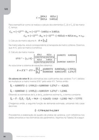 Modelo linear geral e inclusão de variáveis especiais
U2
90
Para exemplificar como se realiza o cálculo dos elementos C_11 e C_12 da matriz
C, temos:
1. Cálculo da matriz adjunta A:
Na matriz adjunta, esta é correspondente à transposta da matriz cofatora. Dizemos
que A=C, pois tal matriz é simétrica.
2. Cálculo da matriz inversa
Ao solucionar o sistema de equações obtemos:
Os valores do vetor B são estimativas dos coeficientes das variáveis T e Y, obtidos
ao multiplicar a matriz inversa (X'X)-1
pelo vetor X'Y. Temos então:
Obtendo as estimativas de b1
e de b2
, podemos estimar b0
, o termo constante:
Chegamos então, a seguinte função de demanda estimada, utilizando três casas
decimais:
^
Q =7,778-0,263 T+1,238 Y
Procedemos à elaboração do quadro de análise de variância, com referência nos
dados amostrais e nas estimativas dos parâmetros. Vejamos na Tabela 2.6 a seguir:
 