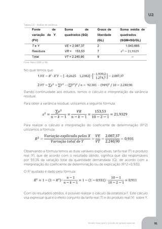 Modelo linear geral e inclusão de variáveis especiais
U2
91
Fonte: Matos (1995, p. 96).
Tabela 2.6 - Análise de variância.
No qual temos que:
Dando continuidade aos estudos, temos o cálculo e interpretação da variância
residual.
Para obter a variância residual, utilizamos a seguinte fórmula:
Para realizar o cálculo e interpretação do coeficiente de determinação (R^2)
utilizamos a fórmula:
Observando a fórmula temos as duas variáveis explicativas, tarifa real (T) e produto
real (Y), que de acordo com o resultado obtido, significa que são responsáveis
por 93,1% da variação total da quantidade demandada (Q), de acordo com a
interpretação do coeficiente de determinação ou de explicação (R^2=0,931).
O R2
ajustado é dado pela fórmula:
Com os resultados obtidos, é possível realizar o cálculo da estatística F. Este cálculo
visa expressar qual é o efeito conjunto da tarifa real (T) e do produto real (Y) sobre Y.
 