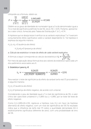 Modelo linear geral e inclusão de variáveis especiais
U2
92
Utilizando-se a fórmula, obtém-se:
Obtêm-se os graus de liberdade do numerador igual a 2 e do denominador igual a
7 e o nível de significância definido foi de 5%, isto é, NS = 0,05. Portanto, apresenta-
se o valor crítico, fornecido pela Tabela de Distribuição F, é Fc
=4,74.
A hipótese que se deseja testar é verificar se as variáveis explicativas T e Y exercem
conjuntamente efeito significativo sobre a variável dependente Q. Tal hipótese é
expressa da seguinte maneira:
H0
:b1
=b2
=0 (ausência de efeito)
	 H1
:b1
≠b2
≠0 (presença de efeito)
a. Cálculo da estatística t e teste do efeito de cada variável explicativa
A fórmula a seguir corresponde ao cálculo da estatística t:
Por meio da aplicação dessa fórmula leva aos valores da estatística t para cada um
dos parâmetros associados aos X.
1. Estatística t para b1
=0
Para realizar o teste de significância do efeito da variável tarifa real (T) procedemos
à seguinte maneira:
H0
:b1
=0 (ausência de efeito)
H1
:b1
<0 (presença de efeito negativo, de acordo com a teoria)
Considerando o grau de liberdade igual a 7 e nível de significância de 5%, o valor
crítico de t para teste unilateral é tc
=1,895 (ou tc
=-1,895, por se tratar de teste de
efeito negativo).
Como |tc
|=1,895<|t|=2,91, rejeita-se a hipótese nula (H0
) em favor da hipótese
alternativa de efeito negativo, com um nível de significância de 5%.Tal resultado
indica que a influência da tarifa real (T) sobre a quantidade demandada (Q) é
estatisticamente significativa (diferente de zero), com uma probabilidade de erro
de 5%.
 