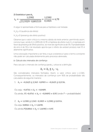Modelo linear geral e inclusão de variáveis especiais
U2
93
2) Estatística t para b2
A seguir é apresentada a fórmula para a hipótese a ser testada:
H0
:b2
=0 (ausência de efeito)
H2
:b2
>0 (presença de efeito positivo)
Observe que o valor crítico é o mesmo obtido do teste anterior, permitindo assim,
concluir que, sendo |tc
|=1,895<|t|=6,78, a hipótese de efeito nulo H0
é rejeitada em
favor da presença de efeito positivo, ao nível de significância de 5%. A probabilidade
de erro é de 5% e tal resultado aponta que o efeito da variável produto real (Y) é
altamente significativo.
Uma colocação importante a ser feita, é que a estatística t para o termo constante
não pode ser calculada diretamente pelo processo abreviado.
b. Cálculo dos intervalos de confiança
Para calcular o intervalo de confiança parab_i utiliza-se a definição:
São considerados intervalos fechados. Assim, o valor crítico será tc
=2,365.
Consequentemente, os intervalos de confiança com 95% de probabilidade são
calculados da seguinte maneira:
 