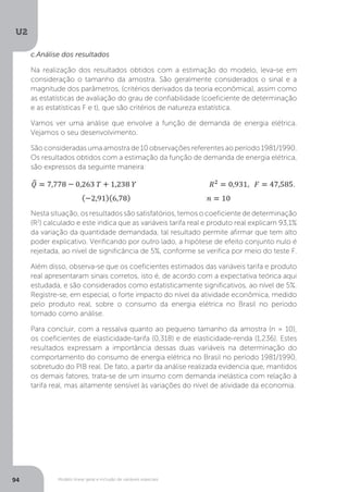 Modelo linear geral e inclusão de variáveis especiais
U2
94
c.Análise dos resultados
Na realização dos resultados obtidos com a estimação do modelo, leva-se em
consideração o tamanho da amostra. São geralmente considerados o sinal e a
magnitude dos parâmetros, (critérios derivados da teoria econômica), assim como
as estatísticas de avaliação do grau de confiabilidade (coeficiente de determinação
e as estatísticas F e t), que são critérios de natureza estatística.
Vamos ver uma análise que envolve a função de demanda de energia elétrica.
Vejamos o seu desenvolvimento.
São consideradas uma amostra de 10 observações referentes ao período 1981/1990.
Os resultados obtidos com a estimação da função de demanda de energia elétrica,
são expressos da seguinte maneira:
Nesta situação, os resultados são satisfatórios, temos o coeficiente de determinação
(R2
) calculado e este indica que as variáveis tarifa real e produto real explicam 93,1%
da variação da quantidade demandada, tal resultado permite afirmar que tem alto
poder explicativo. Verificando por outro lado, a hipótese de efeito conjunto nulo é
rejeitada, ao nível de significância de 5%, conforme se verifica por meio do teste F.
Além disso, observa-se que os coeficientes estimados das variáveis tarifa e produto
real apresentaram sinais corretos, isto é, de acordo com a expectativa teórica aqui
estudada, e são considerados como estatisticamente significativos, ao nível de 5%.
Registre-se, em especial, o forte impacto do nível da atividade econômica, medido
pelo produto real, sobre o consumo da energia elétrica no Brasil no período
tomado como análise.
Para concluir, com a ressalva quanto ao pequeno tamanho da amostra (n = 10),
os coeficientes de elasticidade-tarifa (0,318) e de elasticidade-renda (1,236). Estes
resultados expressam a importância dessas duas variáveis na determinação do
comportamento do consumo de energia elétrica no Brasil no período 1981/1990,
sobretudo do PIB real. De fato, a partir da análise realizada evidencia que, mantidos
os demais fatores, trata-se de um insumo com demanda inelástica com relação à
tarifa real, mas altamente sensível às variações do nível de atividade da economia.
 