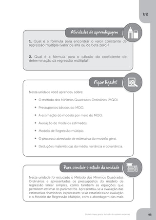 Modelo linear geral e inclusão de variáveis especiais
U2
95
1. Qual é a fórmula para encontrar o valor constante da
regressão múltipla (valor de alfa ou de beta zero)?
2. Qual é a fórmula para o cálculo do coeficiente de
determinação da regressão múltipla?
Nesta unidade você aprendeu sobre:
•  	O método dos Mínimos Quadrados Ordinários (MQO).
•  	Pressupostos básicos do MQO.
•  	A estimação do modelo por meio do MQO.
•  	Avaliação de modelos estimados.
•  	Modelo de Regressão múltiplo.
•  	O processo abreviado de estimativa do modelo geral.
•  	Deduções matemáticas da média, variância e covariância.
Nesta unidade foi estudado o Método dos Mínimos Quadrados
Ordinários e apresentados os pressupostos do modelo de
regressão linear simples, como também as equações que
permitem estimar os parâmetros. Apresentou-se a avaliação das
estimativas do modelo, exploraram-se as estatísticas de avaliação
e o Modelo de Regressão Múltiplo, com a abordagem das mais
 