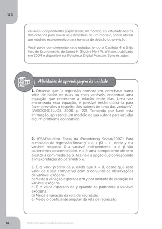 Modelo linear geral e inclusão de variáveis especiais
U2
96
variáveis independentes (explicativas) no modelo. Foi estudado acerca
dos critérios para avaliar as estimativas de um modelo, sobre utilizar
um modelo econométrico para tomada de decisão ou previsão.
Você pode complementar seus estudos lendo o Capítulo 4 e 5 do
livro de Econometria, de James H. Stock e Mark W. Watson, publicado
em 2004 e disponível na Biblioteca Digital Pearson. Bons estudos!
1. Observe que: “a regressão consiste em, com base numa
série de dados de duas ou mais variáveis, encontrar uma
equação que represente a relação entre elas. Uma vez
encontrada essa equação, é possível então utilizá-la para
fazer previsões a respeito dos valores de uma das variáveis”.
(VASCONCELLOS, 2000. p. 22). Tomando por base esta
afirmação, apresente um modelo de sua autoria para estudar
algum problema econômico.
2. (ESAF/Auditor Fiscal da Previdência Social/2002) Para
o modelo de regressão linear y = α + βX + ε , onde y é a
variável resposta, X a variável independente, α e β são
parâmetros desconhecidos e ε é uma componente de erro
aleatória com média zero. Assinale a opção que corresponde
à interpretação do parâmetro α.
a) É o valor predito de y, dado que X = 0, desde que esse
valor de X seja compatível com o conjunto de observações
da variável exógena.
b) Mede a variação esperada em y por unidade de variação na
variável exógena.
c) É o valor esperado de y quando se padroniza a variável
exógena.
d) Mede a variação da reta de regressão.
e) Mede o coeficiente angular da reta de regressão.
 