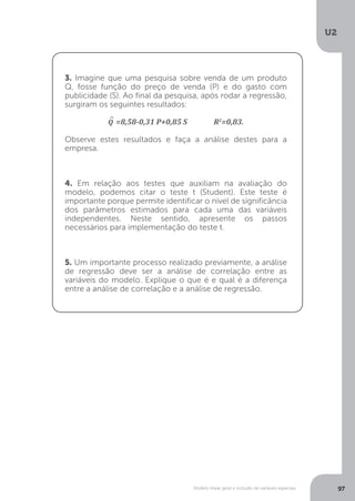Modelo linear geral e inclusão de variáveis especiais
U2
97
3. Imagine que uma pesquisa sobre venda de um produto
Q, fosse função do preço de venda (P) e do gasto com
publicidade (S). Ao final da pesquisa, após rodar a regressão,
surgiram os seguintes resultados:
^
Q =8,58-0,31 P+0,85 S R2
=0,83.
Observe estes resultados e faça a análise destes para a
empresa.
4. Em relação aos testes que auxiliam na avaliação do
modelo, podemos citar o teste t (Student). Este teste é
importante porque permite identificar o nível de significância
dos parâmetros estimados para cada uma das variáveis
independentes. Neste sentido, apresente os passos
necessários para implementação do teste t.
5. Um importante processo realizado previamente, a análise
de regressão deve ser a análise de correlação entre as
variáveis do modelo. Explique o que é e qual é a diferença
entre a análise de correlação e a análise de regressão.
 