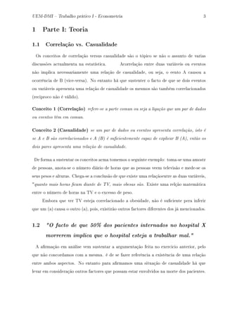 UEM-DMI  Trabalho prático I - Econometria Q
1 Parte I: Teoria
1.1 Correlação vs. Casualidade
ys ™on™eitos de ™orrel—ção versus ™—su—lid—de são o tópi™o se não o —ssunto de v—ri—s
dis™ussões —™tu—lment— n— est—tísti™—F e™orrel—ção entre du—s v—riáveis ou eventos
não impli™— ne™ess—ri—mente um— rel—ção de ™—su—lid—deD ou sej—D o eento e ™—usou —
o™orrên™i— de f @vi™eEvers—AF xo ent—nto há que sustenter o f—™to de que se dois eventos
ou v—riáveis —present— um— rel—ção de ™—su—lid—de os mesmos são t—m˜ém ™orrel—™ion—dos
@re™ipro™o não é válidoAF
Conceito 1 (Correlação) refere-se a parte comun ou seja a ligação que um par de dados
ou eventos têm em comun.
Conceito 2 (Casualidade) se um par de dados ou eventos apresenta correlação, isto é
se A e B são correlacionados e A (B) é sucientemente capaz de explicar B (A), então os
dois pares apresenta uma relação de casualidade.
he form— — sustent—r os ™on™eitos —™m— tomemos o seguinte exemploX tom—Ese um— —mostr
de pesso—sD —not—Ese o número diário de hor—s que —s pesso—s veem televisão e medeEse os
seus pesos e —ltur—sF gheg—Ese — ™on™lusão de que existe um— rel—çãoentre —s du—s v—riáveisD
4quanto mais horas cam diante de TV, mais obesas sãoF ixiste um— relção m—temáti™—
entre o número de hor—s n— „† e o ex™esso de pesoF
im˜or— que ver „† estej— ™orrel—™ion—do — o˜esid—deD não é su(™iente per— inferir
que um @—A ™—us— o outro @—AD poisD existirão outros f—™tores diferentes dos já men™ion—dosF
1.2 O facto de que 50% dos pacientes internados no hospital X
morrerem implica que o hospital esteja a trabalhar mal.
e —(rm—ção em —nálise vem sustent—r — —rgument—ção feit— no exer™i™io —nteriorD pelo
que não ™on™ord—mos ™om — mesm—F é de se f—zer referên™i— — existên™i— de um— rel—ção
entre —m˜os —spe™tosF xo ent—nto p—r— —(rm—mos um— situ—ção de ™—su—lid—de há que
lev—r em ™onsider—ção outros f—™tores que poss—m est—r envolvidos n— morte dos p—™ientesF
 