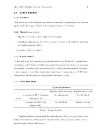 UEM-DMI  Trabalho prático I - Econometria R
1.3 Teste t (student)
1.3.1 Conceito
„r—t—Ese de um teste de hipótese que us— ™on™eitos est—tísti™os p—r— rejeit—r ou não um—
hipótese nul—D desde que o o˜je™to de teste sig— distri˜uição t de studentF
1.3.2 Quando usar o teste
• u—ndo não se s—˜e o desvio p—drão d—s popul—çõesY
• sdenti(™—r o t—m—nho d— áre— o˜tid— — p—rtir d— função de densid—de de pro˜lem—
d— distri˜uição t de studentY
• g—l™ul—r o v—lor d— v—riável tF
1.3.3 Caracteristicas
e distri˜uição t é um— distri˜uição de pro˜—˜ilid—de teóri™—F É simétri™—D ™—mp—niformeD
e semelh—nte — distri˜uição norm—l p—drãoD porém ™om ™—ud—s m—is l—rg—sD ou sej—D um—
simul—ção de t de student pode ger—r v—lores m—is extremos que um— simul—ção d— norm—lF
y úni™o p—râmetro v que de(ne e ™—r—™teriz— — su— form— é o número de graus de liberdadeF
u—nto m—ior for esse p—râmetroD m—is próximo d— norm—l el— seráF
1.3.4 Erros envolvidos
Natureza do estado
ripótese nul— é verd—deir— ripótese nul— é p—ls—
se ™on™lui que H0 é †erd—deir— he™isão ™orre™t— irro do „ipo ss
he™isão @xão rejeit—r H0A
se ™on™lui que H0 é p—ls— irro do tipo s he™isão gorre™t—
@‚ejeit—r H0A
„—˜el— IX u—dro de™isório
hevido —o poten™i—l erro —mostr—lD dois possíveis erros podem o™orrer —o f—zer o teste
de hipoteses ™om ˜—se no teste „F esses erros mostr—m — rel—™—ção entre o —™tu—l est—do e
— de™isão — o˜ter —tr—véz d— —mostr—F
 