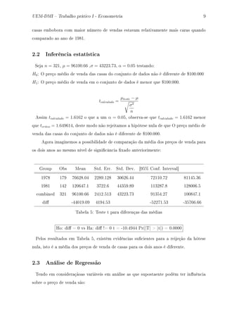 UEM-DMI  Trabalho prático I - Econometria W
™—s—s em˜o˜or— ™om m—ior número de vend—s est—v—m rel—tiv—mente m—is ™—r—s qu—ndo
™omp—r—do —o —no de IWVIF
2.2 Inferência estatística
ƒej— n = 321D µ = 96100.66 Dσ = 43223.73D α = 0.05 test—ndoX
H0X y preço médio de vend— d—s ™—s—s do ™onjunto de d—dos não é diferente de 6IHHFHHH
H1X y preço médio de vend— em o ™onjunto de d—dos é menor que 6IHHFHHHF
tcalculado =
µteste − µ
σ2
n
essim tcalculado = 1.6162 o que — um α = 0.05D o˜serv—Ese que tcalculado = 1.6162 menor
que tcritco = 1.649614D deste modo não rejeit—mos — hipótese nul— de que y preço médio de
vend— d—s ™—s—s do ™onjunto de d—dos não é diferente de 6IHHFHHHF
egor— im—ginemos — possi˜ilid—de de ™omp—r—ção d— médi— dos preços de vend— p—r—
os dois —nos —o mesmo nível de signi(™ân™i— (x—do —nteriorimenteX
qroup y˜s we—n ƒtdF irrF ƒtdF hevF ‘WS7 gonfF snterv—l“
IWUV IUW UTTPVFHR PPVWFIPV QHTPTFRR UPIIHFUP VIIRSFQT
IWVI IRP IPHTRUFI QUPPFT RRQSWFVW IIQPVUFV IPVHHTFS
™om˜ined QPI WTIHHFTT PRIPFSIQ RQPPQFUQ WIQSRFPU IHHVRUFI
di' ERRHIWFHW RIWRFSQ ESPPUIFSQ EQSUTTFTT
„—˜el— SX „este t p—r— diferenç—s d—s médi—s
roX di' a H vs r—X di' 3a H t a EIHFRWRR €r@|„| b |t|A a HFHHHH
€elos result—dos em „—˜el— SD existêm evidên™i—s su(™ientes p—r— — reijeção d— hótese
nul—D isto é — médi— dos preços de vend— de ™—s—s p—r— os dois —nos é diferenteF
2.3 Análise de Regressão
„endo em ™onsider—ção—s v—riáveis em —nálise —s que supost—ente podêm ter in)uên™i—
so˜re o preço de vend— sãoX
 