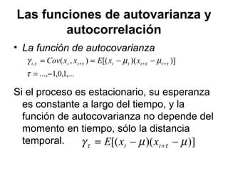 Las funciones de autovarianza y
autocorrelación
• La función de autocovarianza
Si el proceso es estacionario, su esperanza
es constante a largo del tiempo, y la
función de autocovarianza no depende del
momento en tiempo, sólo la distancia
temporal.
,...1,0,1...,
)])([(),(,
−=
−−== +++
τ
µµγ ττττ ttttttt xxExxCov
)])([( µµγ ττ −−= +tt xxE
 