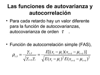 Las funciones de autovarianza y
autocorrelación
• Para cada retardo hay un valor diferente
para la función de autocovarianzas,
autocovarianza de orden .
• Función de autocorrelación simple (FAS),
τ
22
,
,
)()(
)])([(
ττ
ττ
τ
τ
τ
µµ
µµ
γγ
γ
ρ
++
++
+ −−
−−
==
tttt
tttt
tt
t
t
xExE
xxE
 