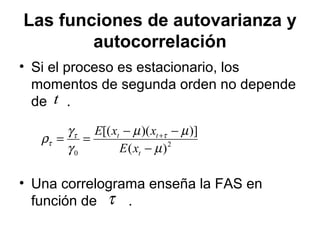 Las funciones de autovarianza y
autocorrelación
• Si el proceso es estacionario, los
momentos de segunda orden no depende
de .
• Una correlograma enseña la FAS en
función de .
t
2
0 )(
)])([(
µ
µµ
γ
γ
ρ ττ
τ
−
−−
== +
t
tt
xE
xxE
τ
 