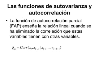Las funciones de autovarianza y
autocorrelación
• La función de autocorrelación parcial
(FAP) enseña la relación lineal cuando se
ha eliminado la correlación que estas
variables tienen con otras variables.
),...,|,( 11 +−−−= kttkttkk xxxxCorrφ
 