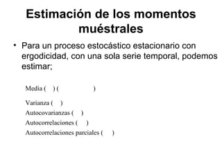 Estimación de los momentos
muéstrales
• Para un proceso estocástico estacionario con
ergodicidad, con una sola serie temporal, podemos
estimar;
Media ( ) ( )
Varianza ( )
Autocovarianzas ( )
Autocorrelaciones ( )
Autocorrelaciones parciales ( )
 