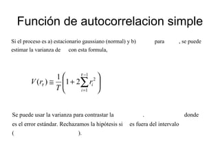 Función de autocorrelacion simple
Si el proceso es a) estacionario gaussiano (normal) y b) para , se puede
estimar la varianza de con esta formula,






+≅ ∑
−
=
1
1
2
21
1
)(
τ
τ
i
ir
T
rV
Se puede usar la varianza para contrastar la . donde
es el error estándar. Rechazamos la hipótesis si es fuera del intervalo
( ).
 