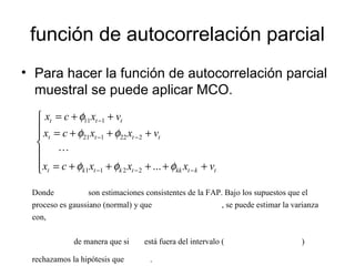 función de autocorrelación parcial
• Para hacer la función de autocorrelación parcial
muestral se puede aplicar MCO.







+++++=
+++=
++=
−−−
−−
−
tktkktktkt
tttt
ttt
vxxxcx
vxxcx
vxcx
φφφ
φφ
φ
...2211
222121
111

Donde son estimaciones consistentes de la FAP. Bajo los supuestos que el
proceso es gaussiano (normal) y que , se puede estimar la varianza
con,
de manera que si está fuera del intervalo ( )
rechazamos la hipótesis que .
 