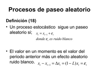 Procesos de paseo aleatorio
Definición (18)
• Un proceso estocástico sigue un paseo
aleatorio si;
• El valor en un momento es el valor del
periodo anterior más un efecto aleatorio
ruido blanco.
blancoruidoesdonde
xx
t
ttt
ε
ε+= −1
ttttt xLxxx ε=−=∆=− − )1(1
 