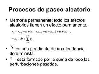 Procesos de paseo aleatorio
• Memoria permanente; todo los efectos
aleatorios tienen un efecto permanente.
• es una pendiente de una tendencia
determinista.
• está formado por la suma de todo las
perturbaciones pasadas.
∑
−
=
−
−−−
++=
=++++=++=
1
0
0
121 ...)(
t
j
jt
tttttt
tx
xxx
εδ
εδεδεδ
δ
tx
 