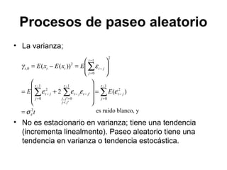 Procesos de paseo aleatorio
• La varianza;
• No es estacionario en varianza; tiene una tendencia
(incrementa linealmente). Paseo aleatorio tiene una
tendencia en varianza o tendencia estocástica.
t
EE
ExExE
t
j
jt
t
jj
jj
jtjt
t
j
jt
t
j
jtttt
2
1
0
2
1
'
0',
'
1
0
2
2
1
0
2
0,
)(2
))((
εσ
εεεε
εγ
=
=










+=








=−=
∑∑∑
∑
−
=
−
−
<
=
−−
−
=
−
−
=
−
es ruido blanco, y
 