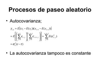 Procesos de paseo aleatorio
• Autocovarianza;
• La autocovarianza tampoco es constante
[ ]
)(
)(
))())(((
2
1
0
2
1
0
1
0
,
τσ
εεε
γ
ε
ττ
τ
τττ
−=
=
























=
−−=
∑∑∑
−−
=
−
−−
=
−−
−
=
−
−−
t
EE
xExxExE
t
j
jt
t
j
jt
t
j
jt
ttttt
 