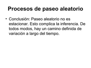 Procesos de paseo aleatorio
• Conclusión: Paseo aleatorio no es
estacionar. Esto complica la inferencia. De
todos modos, hay un camino definida de
variación a largo del tiempo.
 