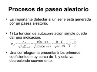 Procesos de paseo aleatorio
• Es importante detectar si un serie está generada
por un pasea aleatorio.
• 1) La función de autocorrelación simple puede
dar una indicación.
• Una correlograma presentará los primeros
coeficientes muy cerca de 1, y esta va
decreciendo suavemente.
ttt
t
tt
t
tt
t
t
τ
τ
τ
τσσ
τσ
γγ
γ
ρ
εε
ε
τ
τ
τ −=
−
−
=
−
−
==
−
1
)(
)(
)(
)(
22
2
0,0,
,
,
 