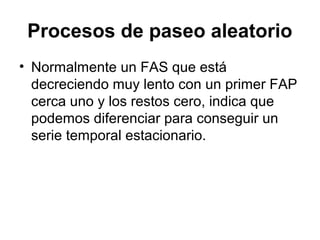 Procesos de paseo aleatorio
• Normalmente un FAS que está
decreciendo muy lento con un primer FAP
cerca uno y los restos cero, indica que
podemos diferenciar para conseguir un
serie temporal estacionario.
 