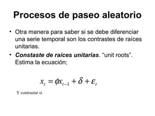 Procesos de paseo aleatorio
• Otra manera para saber si se debe diferenciar
una serie temporal son los contrastes de raíces
unitarias.
• Constaste de raíces unitarias. “unit roots”.
Estima la ecuación;
ttt xx εδφ ++= −1
Y contrastar si
 