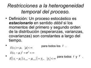 Restricciones a la heterogeneidad
temporal del proceso.
• Definición: Un proceso estocástico es
estacionario en sentido débil si los
momentos del primero y segundo orden
de la distribución (esperanzas, varianzas,
covarianzas) son constantes a largo del
tiempo.
• para todos los .
• para todos y .
∞<=−
∞<=
22
)(
,)(
σµ
µµ
tt
t
xE
xE
( )( )[ ] ∞<=−− ++ ττττ γγµµ ,tttt xxE
t
τt
 