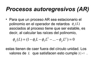 Procesos autoregresivos (AR)
• Para que un proceso AR sea estacionario el
polinomio en el operador de retardos
asociados al proceso tiene que ser estable, es
decir, al calcular las raíces del polinomio,
estas tienen de caer fuera del círculo unidad. Los
valores de que satisfacen esto cumple .
)(Lpφ
0)...1()( 2
21 =−−−−= p
pp LLLL φφφφ
L 1>L
 