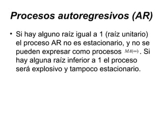 Procesos autoregresivos (AR)
• Si hay alguno raíz igual a 1 (raíz unitario)
el proceso AR no es estacionario, y no se
pueden expresar como procesos . Si
hay alguna raíz inferior a 1 el proceso
será explosivo y tampoco estacionario.
)(∞MA
 