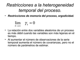Restricciones a la heterogeneidad
temporal del proceso.
• Restricciones de memoria del proceso, ergodicidad.
• La relación entre dos variables aleatorios de un proceso
es más débil cuando las variables son más lejanas en el
tiempo.
• Al aumentar el número de observaciones de la serie
temporal aumenta el número de covarianzas, pero no el
número de parámetros de estimar.
0lim =
∞→
τ
τ
γ
 