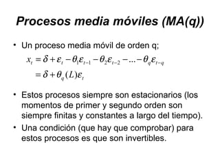Procesos media móviles (MA(q))
• Un proceso media móvil de orden q;
• Estos procesos siempre son estacionarios (los
momentos de primer y segundo orden son
siempre finitas y constantes a largo del tiempo).
• Una condición (que hay que comprobar) para
estos procesos es que son invertibles.
tq
qtqtttt
L
x
εθδ
εθεθεθεδ
)(
...2211
+=
−−−−+= −−−
 