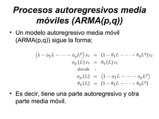 Procesos autoregresivos media
móviles (ARMA(p,q))
• Un modelo autoregresivo media móvil
(ARMA(p,q)) sigue la forma;
• Es decir, tiene una parte autoregresivo y otra
parte media móvil.
 
