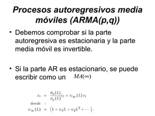 Procesos autoregresivos media
móviles (ARMA(p,q))
• Debemos comprobar si la parte
autoregresiva es estacionaria y la parte
media móvil es invertible.
• Si la parte AR es estacionario, se puede
escribir como un )(∞MA
 