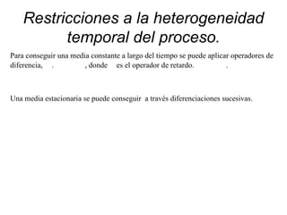 Restricciones a la heterogeneidad
temporal del proceso.
Para conseguir una media constante a largo del tiempo se puede aplicar operadores de
diferencia, . , donde es el operador de retardo. .
Una media estacionaria se puede conseguir a través diferenciaciones sucesivas.
 