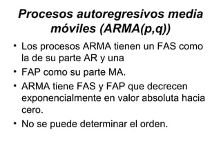 Procesos autoregresivos media
móviles (ARMA(p,q))
• Los procesos ARMA tienen un FAS como
la de su parte AR y una
• FAP como su parte MA.
• ARMA tiene FAS y FAP que decrecen
exponencialmente en valor absoluta hacia
cero.
• No se puede determinar el orden.
 