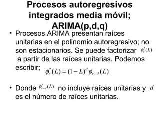 Procesos autoregresivos
integrados media móvil;
ARIMA(p,d,q)
• Procesos ARIMA presentan raíces
unitarias en el polinomio autoregresivo; no
son estacionarios. Se puede factorizar
a partir de las raíces unitarias. Podemos
escribir;
• Donde no incluye raíces unitarias y
es el número de raíces unitarias.
)(*
Lrφ
)()1()(*
LLL dr
d
r −−= φφ
)(*
Ldr−φ d
 