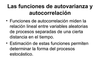 Las funciones de autovarianza y
autocorrelación
• Funciones de autocorrelación miden la
relación lineal entre variables aleatorias
de procesos separadas de una cierta
distancia en el tiempo.
• Estimación de estas funciones permiten
determinar la forma del procesos
estocástico.
 