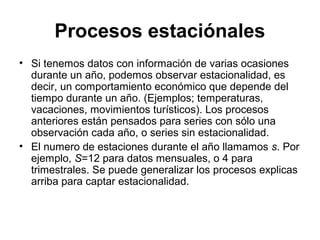 Procesos estaciónales
• Si tenemos datos con información de varias ocasiones
durante un año, podemos observar estacionalidad, es
decir, un comportamiento económico que depende del
tiempo durante un año. (Ejemplos; temperaturas,
vacaciones, movimientos turísticos). Los procesos
anteriores están pensados para series con sólo una
observación cada año, o series sin estacionalidad.
• El numero de estaciones durante el año llamamos s. Por
ejemplo, S=12 para datos mensuales, o 4 para
trimestrales. Se puede generalizar los procesos explicas
arriba para captar estacionalidad.
 