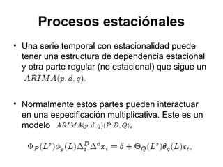 Procesos estaciónales
• Una serie temporal con estacionalidad puede
tener una estructura de dependencia estacional
y otra parte regular (no estacional) que sigue un
• Normalmente estos partes pueden interactuar
en una especificación multiplicativa. Este es un
modelo
 