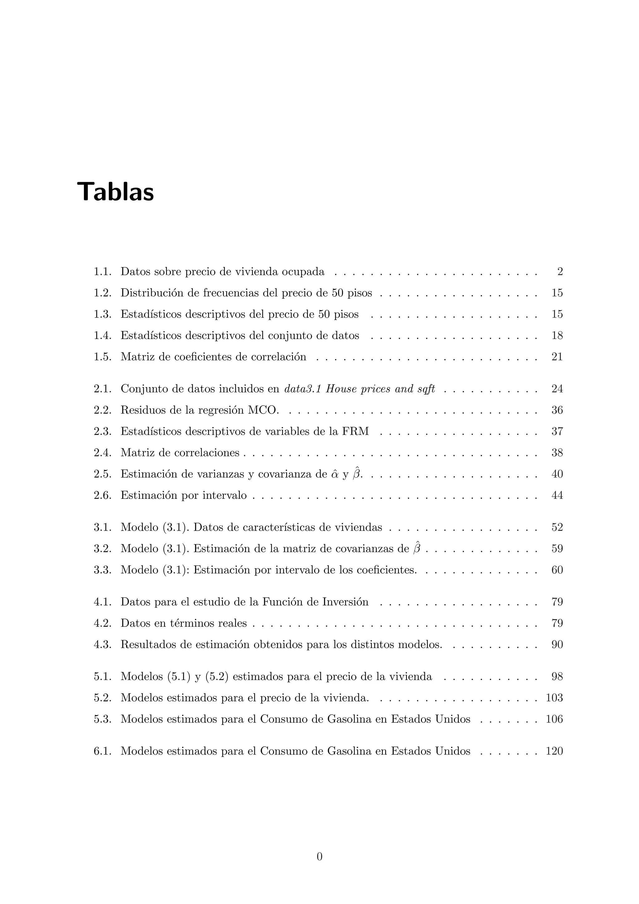 Tablas

 1.1. Datos sobre precio de vivienda ocupada . . . . . . . . . . . . . . . . . . . . . . .         2
 1.2. Distribuci´n de frecuencias del precio de 50 pisos . . . . . . . . . . . . . . . . . .
                o                                                                                  15
 1.3. Estad´
           ısticos descriptivos del precio de 50 pisos     . . . . . . . . . . . . . . . . . . .   15
 1.4. Estad´
           ısticos descriptivos del conjunto de datos . . . . . . . . . . . . . . . . . . .        18
 1.5. Matriz de coeﬁcientes de correlaci´n . . . . . . . . . . . . . . . . . . . . . . . . .
                                        o                                                          21

 2.1. Conjunto de datos incluidos en data3.1 House prices and sqft . . . . . . . . . . .           24
 2.2. Residuos de la regresi´n MCO. . . . . . . . . . . . . . . . . . . . . . . . . . . . .
                            o                                                                      36
 2.3. Estad´
           ısticos descriptivos de variables de la FRM . . . . . . . . . . . . . . . . . .         37
 2.4. Matriz de correlaciones . . . . . . . . . . . . . . . . . . . . . . . . . . . . . . . . .    38
              o                               ˆ ˆ
 2.5. Estimaci´n de varianzas y covarianza de α y β. . . . . . . . . . . . . . . . . . . .         40
 2.6. Estimaci´n por intervalo . . . . . . . . . . . . . . . . . . . . . . . . . . . . . . . .
              o                                                                                    44

 3.1. Modelo (3.1). Datos de caracter´
                                     ısticas de viviendas . . . . . . . . . . . . . . . . .        52
                            o                                 ˆ
 3.2. Modelo (3.1). Estimaci´n de la matriz de covarianzas de β . . . . . . . . . . . . .          59
 3.3. Modelo (3.1): Estimaci´n por intervalo de los coeﬁcientes. . . . . . . . . . . . . .
                            o                                                                      60

 4.1. Datos para el estudio de la Funci´n de Inversi´n . . . . . . . . . . . . . . . . . .
                                       o            o                                              79
 4.2. Datos en t´rminos reales . . . . . . . . . . . . . . . . . . . . . . . . . . . . . . . .
                e                                                                                  79
 4.3. Resultados de estimaci´n obtenidos para los distintos modelos. . . . . . . . . . .
                            o                                                                      90

 5.1. Modelos (5.1) y (5.2) estimados para el precio de la vivienda . . . . . . . . . . .          98
 5.2. Modelos estimados para el precio de la vivienda. . . . . . . . . . . . . . . . . . . 103
 5.3. Modelos estimados para el Consumo de Gasolina en Estados Unidos . . . . . . . 106

 6.1. Modelos estimados para el Consumo de Gasolina en Estados Unidos . . . . . . . 120




                                                0
 