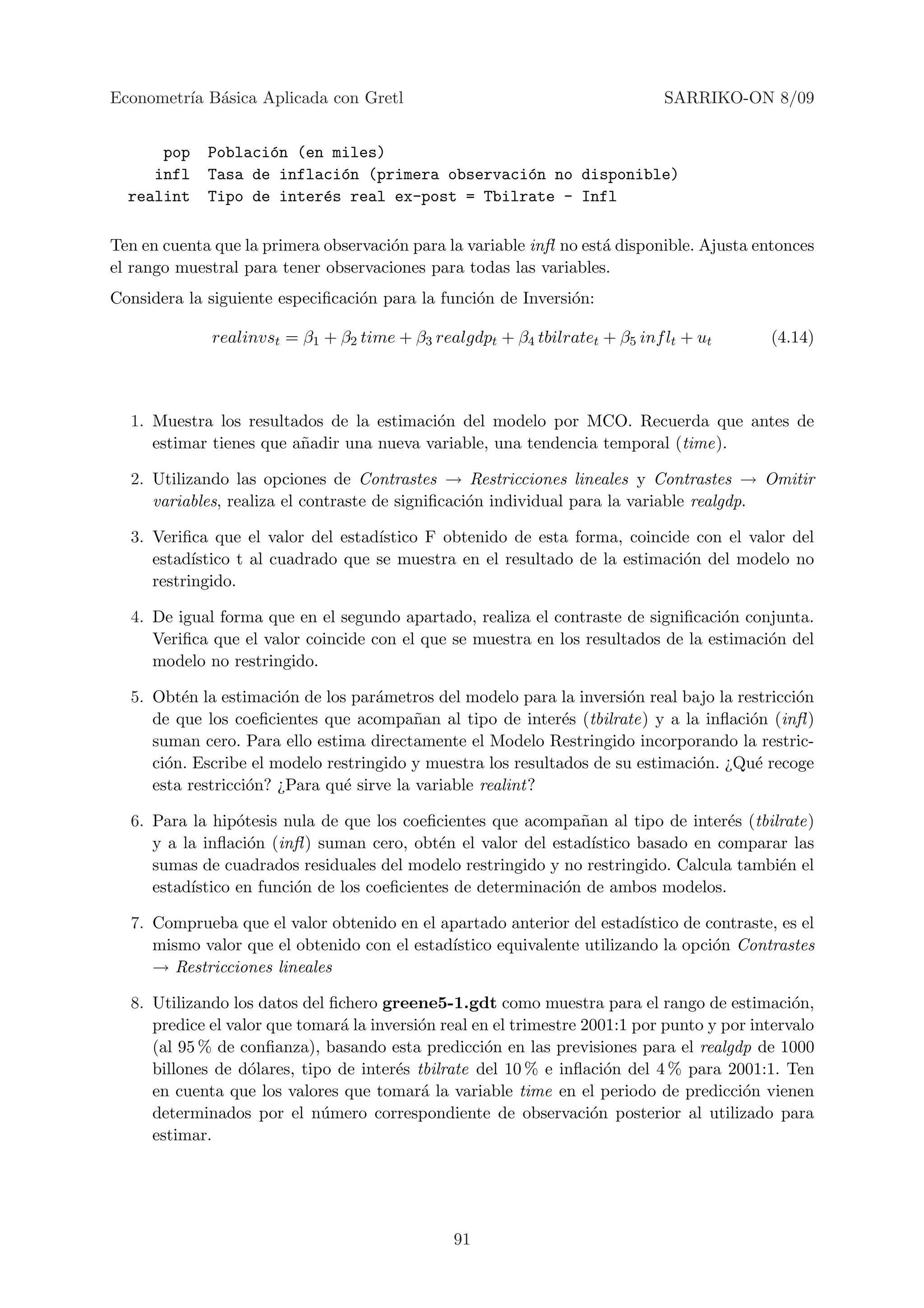 Econometr´ B´sica Aplicada con Gretl
         ıa a                                                                SARRIKO-ON 8/09


      pop    Poblaci´n (en miles)
                    o
     infl    Tasa de inflaci´n (primera observaci´n no disponible)
                            o                    o
  realint    Tipo de inter´s real ex-post = Tbilrate - Infl
                          e

Ten en cuenta que la primera observaci´n para la variable inﬂ no est´ disponible. Ajusta entonces
                                      o                             a
el rango muestral para tener observaciones para todas las variables.
Considera la siguiente especiﬁcaci´n para la funci´n de Inversi´n:
                                  o               o            o

              realinvst = β1 + β2 time + β3 realgdpt + β4 tbilratet + β5 inf lt + ut        (4.14)



  1. Muestra los resultados de la estimaci´n del modelo por MCO. Recuerda que antes de
                                          o
     estimar tienes que a˜adir una nueva variable, una tendencia temporal (time).
                         n

  2. Utilizando las opciones de Contrastes → Restricciones lineales y Contrastes → Omitir
     variables, realiza el contraste de signiﬁcaci´n individual para la variable realgdp.
                                                  o

  3. Veriﬁca que el valor del estad´ıstico F obtenido de esta forma, coincide con el valor del
     estad´ıstico t al cuadrado que se muestra en el resultado de la estimaci´n del modelo no
                                                                             o
     restringido.

  4. De igual forma que en el segundo apartado, realiza el contraste de signiﬁcaci´n conjunta.
                                                                                   o
     Veriﬁca que el valor coincide con el que se muestra en los resultados de la estimaci´n del
                                                                                         o
     modelo no restringido.

  5. Obt´n la estimaci´n de los par´metros del modelo para la inversi´n real bajo la restricci´n
         e              o           a                                  o                      o
     de que los coeﬁcientes que acompa˜an al tipo de inter´s (tbilrate) y a la inﬂaci´n (inﬂ )
                                          n                   e                        o
     suman cero. Para ello estima directamente el Modelo Restringido incorporando la restric-
     ci´n. Escribe el modelo restringido y muestra los resultados de su estimaci´n. ¿Qu´ recoge
       o                                                                        o       e
     esta restricci´n? ¿Para qu´ sirve la variable realint?
                   o           e

  6. Para la hip´tesis nula de que los coeﬁcientes que acompa˜an al tipo de inter´s (tbilrate)
                 o                                             n                   e
     y a la inﬂaci´n (inﬂ ) suman cero, obt´n el valor del estad´
                   o                         e                   ıstico basado en comparar las
     sumas de cuadrados residuales del modelo restringido y no restringido. Calcula tambi´n el
                                                                                         e
     estad´
          ıstico en funci´n de los coeﬁcientes de determinaci´n de ambos modelos.
                         o                                   o

  7. Comprueba que el valor obtenido en el apartado anterior del estad´ ıstico de contraste, es el
     mismo valor que el obtenido con el estad´
                                             ıstico equivalente utilizando la opci´n Contrastes
                                                                                   o
     → Restricciones lineales

  8. Utilizando los datos del ﬁchero greene5-1.gdt como muestra para el rango de estimaci´n,    o
     predice el valor que tomar´ la inversi´n real en el trimestre 2001:1 por punto y por intervalo
                               a           o
     (al 95 % de conﬁanza), basando esta predicci´n en las previsiones para el realgdp de 1000
                                                     o
     billones de d´lares, tipo de inter´s tbilrate del 10 % e inﬂaci´n del 4 % para 2001:1. Ten
                   o                   e                              o
     en cuenta que los valores que tomar´ la variable time en el periodo de predicci´n vienen
                                           a                                            o
     determinados por el n´mero correspondiente de observaci´n posterior al utilizado para
                             u                                      o
     estimar.




                                               91
 