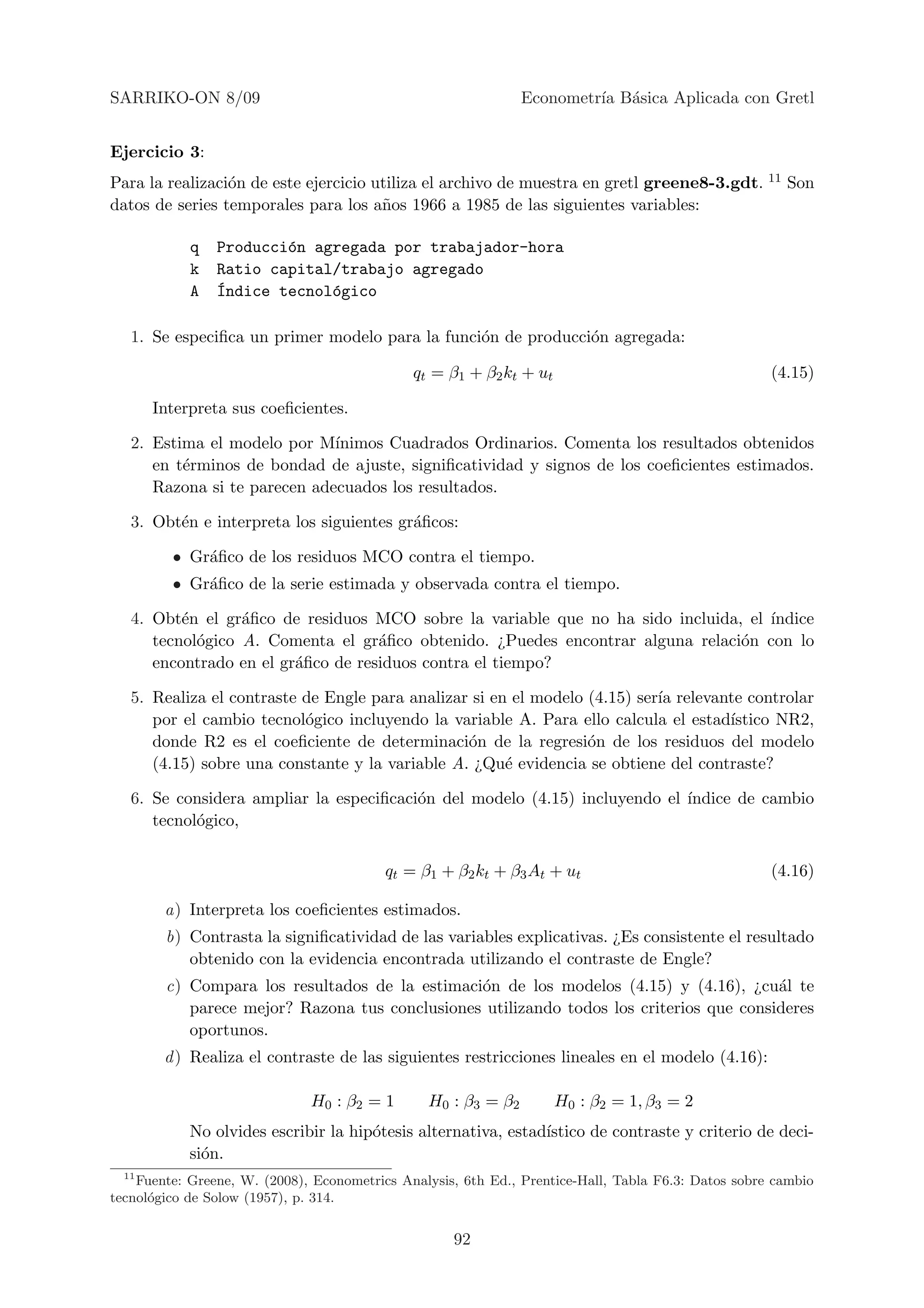 SARRIKO-ON 8/09                                                Econometr´ B´sica Aplicada con Gretl
                                                                        ıa a


Ejercicio 3:
Para la realizaci´n de este ejercicio utiliza el archivo de muestra en gretl greene8-3.gdt. 11 Son
                 o
datos de series temporales para los a˜os 1966 a 1985 de las siguientes variables:
                                       n

            q   Producci´n agregada por trabajador-hora
                        o
            k   Ratio capital/trabajo agregado
            A   ´ndice tecnol´gico
                I            o

   1. Se especiﬁca un primer modelo para la funci´n de producci´n agregada:
                                                 o             o

                                              qt = β1 + β2 kt + ut                                   (4.15)

       Interpreta sus coeﬁcientes.

   2. Estima el modelo por M´ ınimos Cuadrados Ordinarios. Comenta los resultados obtenidos
      en t´rminos de bondad de ajuste, signiﬁcatividad y signos de los coeﬁcientes estimados.
          e
      Razona si te parecen adecuados los resultados.

   3. Obt´n e interpreta los siguientes gr´ﬁcos:
         e                                a

         • Gr´ﬁco de los residuos MCO contra el tiempo.
             a
         • Gr´ﬁco de la serie estimada y observada contra el tiempo.
             a

   4. Obt´n el gr´ﬁco de residuos MCO sobre la variable que no ha sido incluida, el ´
          e       a                                                                 ındice
      tecnol´gico A. Comenta el gr´ﬁco obtenido. ¿Puedes encontrar alguna relaci´n con lo
            o                       a                                           o
      encontrado en el gr´ﬁco de residuos contra el tiempo?
                         a

   5. Realiza el contraste de Engle para analizar si en el modelo (4.15) ser´ relevante controlar
                                                                            ıa
      por el cambio tecnol´gico incluyendo la variable A. Para ello calcula el estad´
                           o                                                         ıstico NR2,
      donde R2 es el coeﬁciente de determinaci´n de la regresi´n de los residuos del modelo
                                                 o                o
      (4.15) sobre una constante y la variable A. ¿Qu´ evidencia se obtiene del contraste?
                                                       e

   6. Se considera ampliar la especiﬁcaci´n del modelo (4.15) incluyendo el ´
                                         o                                  ındice de cambio
      tecnol´gico,
            o

                                          qt = β1 + β2 kt + β3 At + ut                               (4.16)

        a) Interpreta los coeﬁcientes estimados.
        b) Contrasta la signiﬁcatividad de las variables explicativas. ¿Es consistente el resultado
           obtenido con la evidencia encontrada utilizando el contraste de Engle?
        c) Compara los resultados de la estimaci´n de los modelos (4.15) y (4.16), ¿cu´l te
                                                o                                        a
           parece mejor? Razona tus conclusiones utilizando todos los criterios que consideres
           oportunos.
        d ) Realiza el contraste de las siguientes restricciones lineales en el modelo (4.16):

                              H0 : β2 = 1       H0 : β3 = β2         H0 : β2 = 1, β3 = 2
            No olvides escribir la hip´tesis alternativa, estad´
                                      o                        ıstico de contraste y criterio de deci-
            si´n.
              o
  11
    Fuente: Greene, W. (2008), Econometrics Analysis, 6th Ed., Prentice-Hall, Tabla F6.3: Datos sobre cambio
tecnol´gico de Solow (1957), p. 314.
      o


                                                    92
 