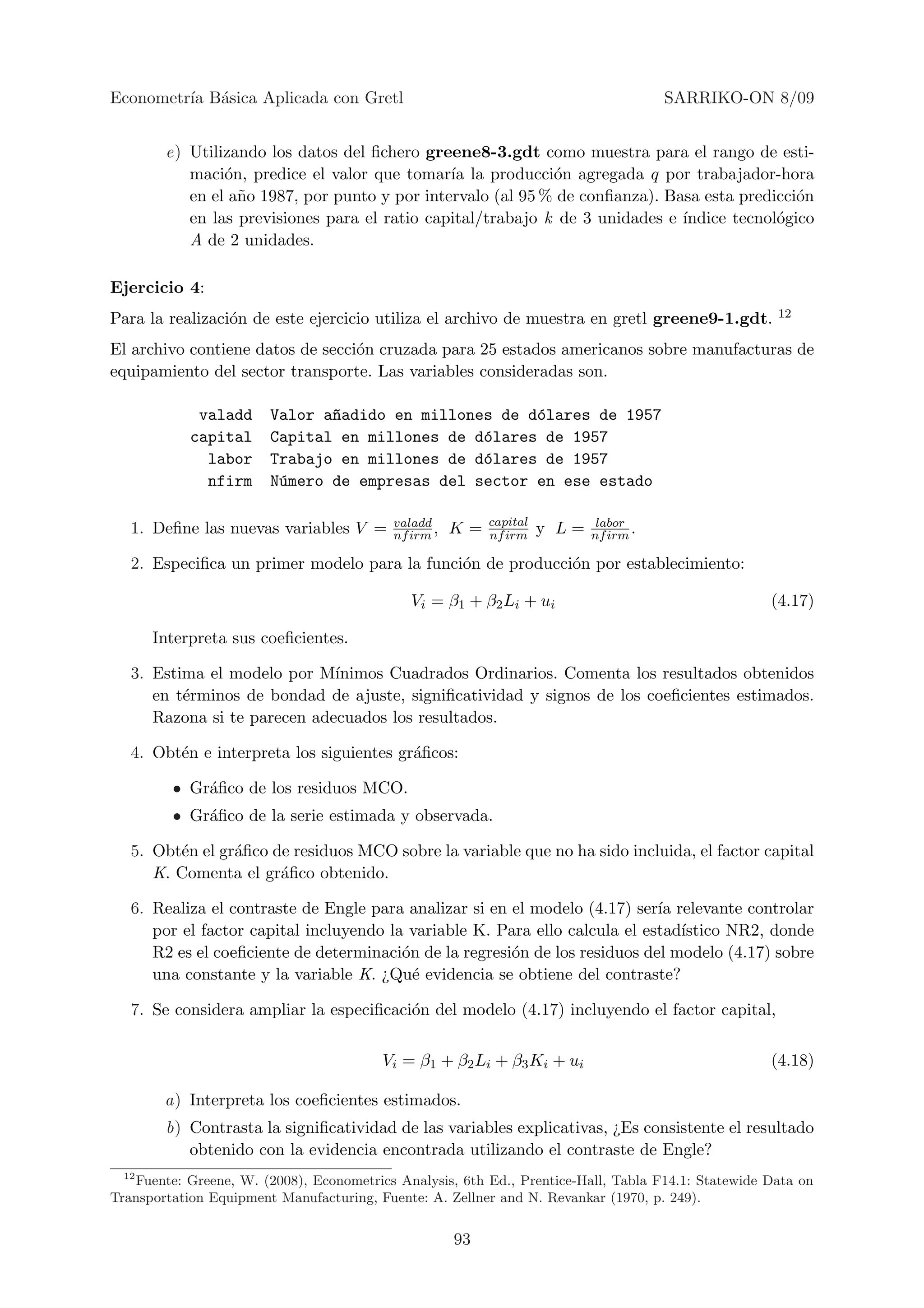 Econometr´ B´sica Aplicada con Gretl
         ıa a                                                                          SARRIKO-ON 8/09


        e) Utilizando los datos del ﬁchero greene8-3.gdt como muestra para el rango de esti-
           maci´n, predice el valor que tomar´ la producci´n agregada q por trabajador-hora
                o                              ıa            o
           en el a˜o 1987, por punto y por intervalo (al 95 % de conﬁanza). Basa esta predicci´n
                  n                                                                           o
           en las previsiones para el ratio capital/trabajo k de 3 unidades e ´
                                                                              ındice tecnol´gico
                                                                                           o
           A de 2 unidades.

Ejercicio 4:
Para la realizaci´n de este ejercicio utiliza el archivo de muestra en gretl greene9-1.gdt.
                 o                                                                                   12

El archivo contiene datos de secci´n cruzada para 25 estados americanos sobre manufacturas de
                                  o
equipamiento del sector transporte. Las variables consideradas son.

             valadd     Valor a~adido en millones de d´lares de 1957
                               n                      o
            capital     Capital en millones de d´lares de 1957
                                                o
              labor     Trabajo en millones de d´lares de 1957
                                                o
              nfirm     N´mero de empresas del sector en ese estado
                         u

                                           valadd          capital           labor
   1. Deﬁne las nuevas variables V =       nf irm ,   K=   nf irm    y L=   nf irm .

   2. Especiﬁca un primer modelo para la funci´n de producci´n por establecimiento:
                                              o             o

                                              Vi = β1 + β2 Li + ui                                  (4.17)

       Interpreta sus coeﬁcientes.

   3. Estima el modelo por M´ ınimos Cuadrados Ordinarios. Comenta los resultados obtenidos
      en t´rminos de bondad de ajuste, signiﬁcatividad y signos de los coeﬁcientes estimados.
          e
      Razona si te parecen adecuados los resultados.

   4. Obt´n e interpreta los siguientes gr´ﬁcos:
         e                                a

         • Gr´ﬁco de los residuos MCO.
             a
         • Gr´ﬁco de la serie estimada y observada.
             a

   5. Obt´n el gr´ﬁco de residuos MCO sobre la variable que no ha sido incluida, el factor capital
         e       a
      K. Comenta el gr´ﬁco obtenido.
                       a

   6. Realiza el contraste de Engle para analizar si en el modelo (4.17) ser´ relevante controlar
                                                                             ıa
      por el factor capital incluyendo la variable K. Para ello calcula el estad´
                                                                                ıstico NR2, donde
      R2 es el coeﬁciente de determinaci´n de la regresi´n de los residuos del modelo (4.17) sobre
                                         o              o
      una constante y la variable K. ¿Qu´ evidencia se obtiene del contraste?
                                           e

   7. Se considera ampliar la especiﬁcaci´n del modelo (4.17) incluyendo el factor capital,
                                         o

                                         Vi = β1 + β2 Li + β3 Ki + ui                               (4.18)

        a) Interpreta los coeﬁcientes estimados.
        b) Contrasta la signiﬁcatividad de las variables explicativas, ¿Es consistente el resultado
           obtenido con la evidencia encontrada utilizando el contraste de Engle?
  12
   Fuente: Greene, W. (2008), Econometrics Analysis, 6th Ed., Prentice-Hall, Tabla F14.1: Statewide Data on
Transportation Equipment Manufacturing, Fuente: A. Zellner and N. Revankar (1970, p. 249).


                                                      93
 