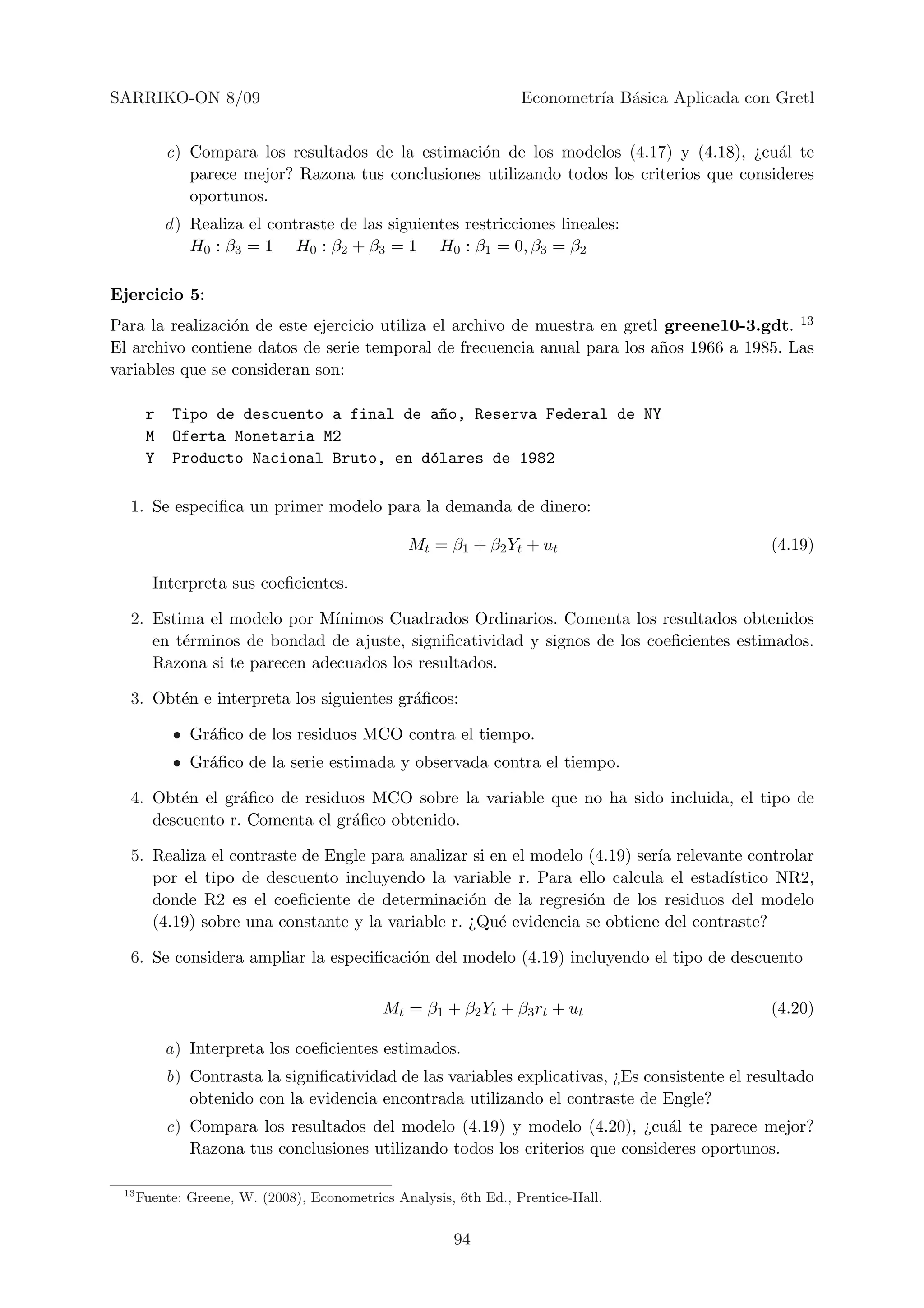 SARRIKO-ON 8/09                                                   Econometr´ B´sica Aplicada con Gretl
                                                                           ıa a


           c) Compara los resultados de la estimaci´n de los modelos (4.17) y (4.18), ¿cu´l te
                                                   o                                        a
              parece mejor? Razona tus conclusiones utilizando todos los criterios que consideres
              oportunos.
           d ) Realiza el contraste de las siguientes restricciones lineales:
               H0 : β3 = 1 H0 : β2 + β3 = 1 H0 : β1 = 0, β3 = β2

Ejercicio 5:
Para la realizaci´n de este ejercicio utiliza el archivo de muestra en gretl greene10-3.gdt. 13
                 o
El archivo contiene datos de serie temporal de frecuencia anual para los a˜os 1966 a 1985. Las
                                                                            n
variables que se consideran son:

       r    Tipo de descuento a final de a~o, Reserva Federal de NY
                                           n
       M    Oferta Monetaria M2
       Y    Producto Nacional Bruto, en d´lares de 1982
                                         o

  1. Se especiﬁca un primer modelo para la demanda de dinero:

                                                Mt = β1 + β2 Yt + ut                            (4.19)

        Interpreta sus coeﬁcientes.

  2. Estima el modelo por M´ ınimos Cuadrados Ordinarios. Comenta los resultados obtenidos
     en t´rminos de bondad de ajuste, signiﬁcatividad y signos de los coeﬁcientes estimados.
         e
     Razona si te parecen adecuados los resultados.

  3. Obt´n e interpreta los siguientes gr´ﬁcos:
        e                                a

            • Gr´ﬁco de los residuos MCO contra el tiempo.
                a
            • Gr´ﬁco de la serie estimada y observada contra el tiempo.
                a

  4. Obt´n el gr´ﬁco de residuos MCO sobre la variable que no ha sido incluida, el tipo de
         e       a
     descuento r. Comenta el gr´ﬁco obtenido.
                               a

  5. Realiza el contraste de Engle para analizar si en el modelo (4.19) ser´ relevante controlar
                                                                           ıa
     por el tipo de descuento incluyendo la variable r. Para ello calcula el estad´ ıstico NR2,
     donde R2 es el coeﬁciente de determinaci´n de la regresi´n de los residuos del modelo
                                                 o               o
     (4.19) sobre una constante y la variable r. ¿Qu´ evidencia se obtiene del contraste?
                                                     e

  6. Se considera ampliar la especiﬁcaci´n del modelo (4.19) incluyendo el tipo de descuento
                                        o


                                            Mt = β1 + β2 Yt + β3 rt + ut                        (4.20)

           a) Interpreta los coeﬁcientes estimados.
           b) Contrasta la signiﬁcatividad de las variables explicativas, ¿Es consistente el resultado
              obtenido con la evidencia encontrada utilizando el contraste de Engle?
           c) Compara los resultados del modelo (4.19) y modelo (4.20), ¿cu´l te parece mejor?
                                                                               a
              Razona tus conclusiones utilizando todos los criterios que consideres oportunos.

 13
      Fuente: Greene, W. (2008), Econometrics Analysis, 6th Ed., Prentice-Hall.


                                                       94
 