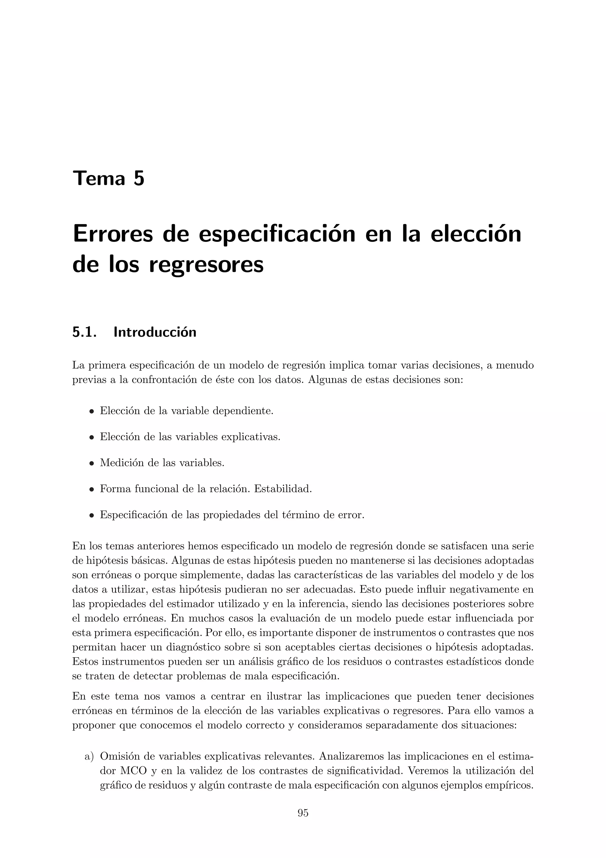 Tema 5

Errores de especiﬁcaci´n en la elecci´n
                      o              o
de los regresores

5.1.    Introducci´n
                  o

La primera especiﬁcaci´n de un modelo de regresi´n implica tomar varias decisiones, a menudo
                       o                           o
previas a la confrontaci´n de ´ste con los datos. Algunas de estas decisiones son:
                        o     e

   • Elecci´n de la variable dependiente.
           o

   • Elecci´n de las variables explicativas.
           o

   • Medici´n de las variables.
           o

   • Forma funcional de la relaci´n. Estabilidad.
                                 o

   • Especiﬁcaci´n de las propiedades del t´rmino de error.
                o                          e

En los temas anteriores hemos especiﬁcado un modelo de regresi´n donde se satisfacen una serie
                                                                   o
de hip´tesis b´sicas. Algunas de estas hip´tesis pueden no mantenerse si las decisiones adoptadas
      o       a                            o
son err´neas o porque simplemente, dadas las caracter´
       o                                                ısticas de las variables del modelo y de los
datos a utilizar, estas hip´tesis pudieran no ser adecuadas. Esto puede inﬂuir negativamente en
                            o
las propiedades del estimador utilizado y en la inferencia, siendo las decisiones posteriores sobre
el modelo err´neas. En muchos casos la evaluaci´n de un modelo puede estar inﬂuenciada por
              o                                    o
esta primera especiﬁcaci´n. Por ello, es importante disponer de instrumentos o contrastes que nos
                          o
permitan hacer un diagn´stico sobre si son aceptables ciertas decisiones o hip´tesis adoptadas.
                           o                                                       o
Estos instrumentos pueden ser un an´lisis gr´ﬁco de los residuos o contrastes estad´
                                       a      a                                        ısticos donde
se traten de detectar problemas de mala especiﬁcaci´n.o
En este tema nos vamos a centrar en ilustrar las implicaciones que pueden tener decisiones
err´neas en t´rminos de la elecci´n de las variables explicativas o regresores. Para ello vamos a
   o         e                   o
proponer que conocemos el modelo correcto y consideramos separadamente dos situaciones:

  a) Omisi´n de variables explicativas relevantes. Analizaremos las implicaciones en el estima-
          o
     dor MCO y en la validez de los contrastes de signiﬁcatividad. Veremos la utilizaci´n del
                                                                                         o
     gr´ﬁco de residuos y alg´n contraste de mala especiﬁcaci´n con algunos ejemplos emp´
       a                     u                               o                           ıricos.

                                                95
 